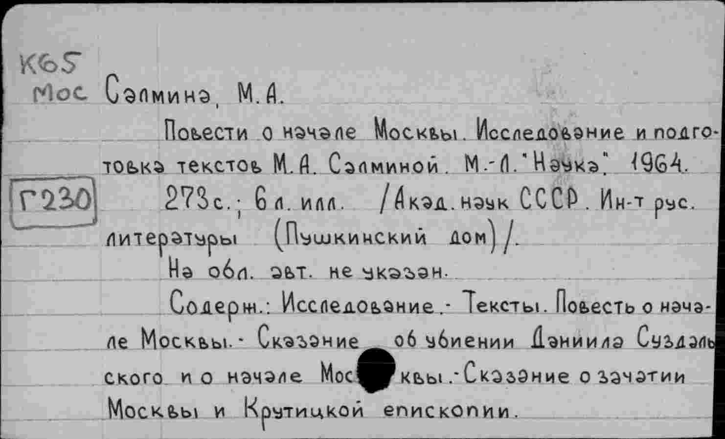 ﻿K<oS
гНос Сзпмина, М.Д.
Повести о начале Москвы. Исследование и подготовка текстов И. П. Салминой . М.-(1.'Нэука" 4QG4.
[Г*23>0	2?Вс,-	6 Л. ИЛЛ.	/ $КЭД. НЭУК СССР .	Ин-Т ОУС.
	/ \			
Литературы ^Пушкинский дом] Д
На обл. эвт. не укэган.
Содержа ИсследованиеТексты. Повесть о начале Москвы-- Сказание^ об убиении йаниилэ Сувдэль ского и о начале
ниє о гачзтии
Москвы и Крутицкой епископии.